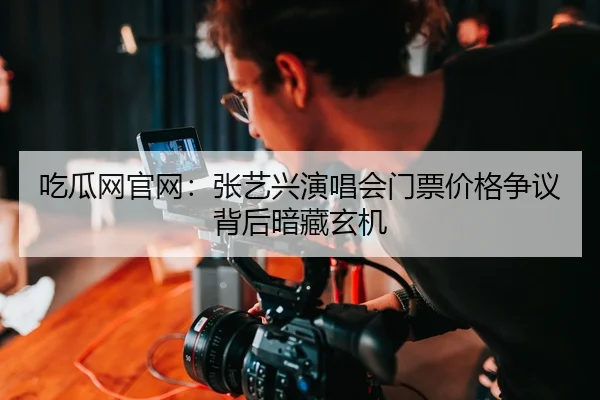 吃瓜网官网：张艺兴演唱会门票价格争议背后暗藏玄机